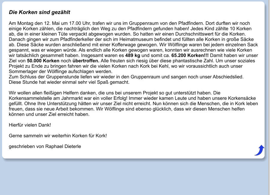 Die Korken sind gezählt  Am Montag den 12. Mai um 17.00 Uhr, trafen wir uns im Gruppenraum von den Pfadfindern. Dort durften wir noch einige Korken zählen, die nachträglich den Weg zu den Pfadfindern gefunden haben! Jedes Kind zählte 10 Korken ab, die in einer kleinen Tüte verpackt abgewogen wurden. So hatten wir einen Durchschnittswert für die Korken. Danach gingen wir zum Pfadfinderkeller der sich im Heimatmuseum befindet und füllten alle Korken in große Säcke ab. Diese Säcke wurden anschließend mit einer Kofferwage gewogen. Wir Wölflinge waren bei jedem einzelnen Sack gespannt, was er wiegen würde. Als endlich alle Korken gewogen waren, konnten wir ausrechnen wie viele Korken wir tatsächlich gesammelt haben. Insgesamt waren es 489 kg und somit ca. 65.200 Korken!!! Damit haben wir unser Ziel von 50.000 Korken noch übertroffen. Alle freuten sich riesig über diese phantastische Zahl. Um unser soziales Projekt zu Ende zu bringen fahren wir die vielen Korken nach Kork bei Kehl, wo wir voraussichtlich auch unser Sommerlager der Wölflinge aufschlagen werden. Zum Schluss der Gruppenstunde liefen wir wieder in den Gruppenraum und sangen noch unser Abschiedslied. Diese Stunde hat wieder einmal sehr viel Spaß gemacht.  Wir wollen allen fleißigen Helfern danken, die uns bei unserem Projekt so gut unterstützt haben. Die Korkensammelstelle am Jahrmarkt war ein voller Erfolg! Immer wieder kamen Leute und haben unsere Korkensäcke gefüllt. Ohne Ihre Unterstützung hätten wir unser Ziel nicht erreicht. Nun können sich die Menschen, die in Kork leben freuen, dass sie neue Arbeit bekommen. Wir Wölflinge sind ebenso glücklich, dass wir diesen Menschen helfen können und unser Ziel erreicht haben.  Hierfür vielen Dank!  Gerne sammeln wir weiterhin Korken für Kork!  geschrieben von Raphael Dieterle